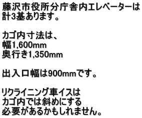 藤沢市役所分庁舎内エレベーターは 計3基あります。  カゴ内寸法は、 幅1,600mm 奥行き1,350mm  出入口幅は900mmです。  リクライニング車イスは カゴ内では斜めにする 必要があるかもしれません。